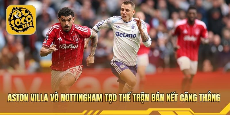 Aston Villa và Nottingham tạo thế trận bán kết căng thẳng
