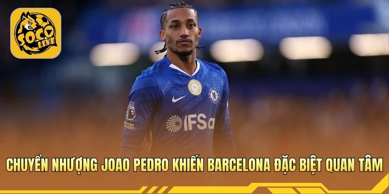 Chuyển nhượng Joao Pedro khiến Barcelona theo đuổi quyết liệt hè này