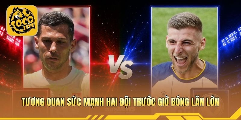 Tương quan sức mạnh hai đội trước giờ bóng lăn lớn